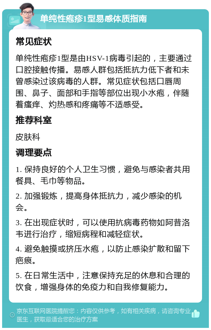 单纯性疱疹1型易感体质指南 常见症状 单纯性疱疹1型是由HSV-1病毒引起的，主要通过口腔接触传播。易感人群包括抵抗力低下者和未曾感染过该病毒的人群。常见症状包括口唇周围、鼻子、面部和手指等部位出现小水疱，伴随着瘙痒、灼热感和疼痛等不适感受。 推荐科室 皮肤科 调理要点 1. 保持良好的个人卫生习惯，避免与感染者共用餐具、毛巾等物品。 2. 加强锻炼，提高身体抵抗力，减少感染的机会。 3. 在出现症状时，可以使用抗病毒药物如阿昔洛韦进行治疗，缩短病程和减轻症状。 4. 避免触摸或挤压水疱，以防止感染扩散和留下疤痕。 5. 在日常生活中，注意保持充足的休息和合理的饮食，增强身体的免疫力和自我修复能力。