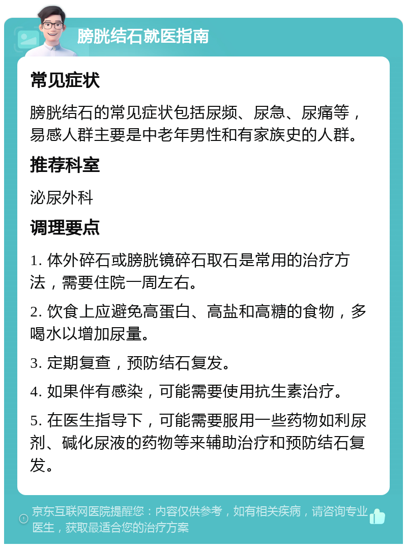 膀胱结石就医指南 常见症状 膀胱结石的常见症状包括尿频、尿急、尿痛等，易感人群主要是中老年男性和有家族史的人群。 推荐科室 泌尿外科 调理要点 1. 体外碎石或膀胱镜碎石取石是常用的治疗方法，需要住院一周左右。 2. 饮食上应避免高蛋白、高盐和高糖的食物，多喝水以增加尿量。 3. 定期复查，预防结石复发。 4. 如果伴有感染，可能需要使用抗生素治疗。 5. 在医生指导下，可能需要服用一些药物如利尿剂、碱化尿液的药物等来辅助治疗和预防结石复发。