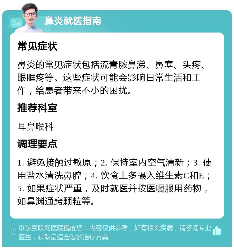 鼻炎就医指南 常见症状 鼻炎的常见症状包括流青脓鼻涕、鼻塞、头疼、眼眶疼等。这些症状可能会影响日常生活和工作，给患者带来不小的困扰。 推荐科室 耳鼻喉科 调理要点 1. 避免接触过敏原；2. 保持室内空气清新；3. 使用盐水清洗鼻腔；4. 饮食上多摄入维生素C和E；5. 如果症状严重，及时就医并按医嘱服用药物，如鼻渊通窍颗粒等。