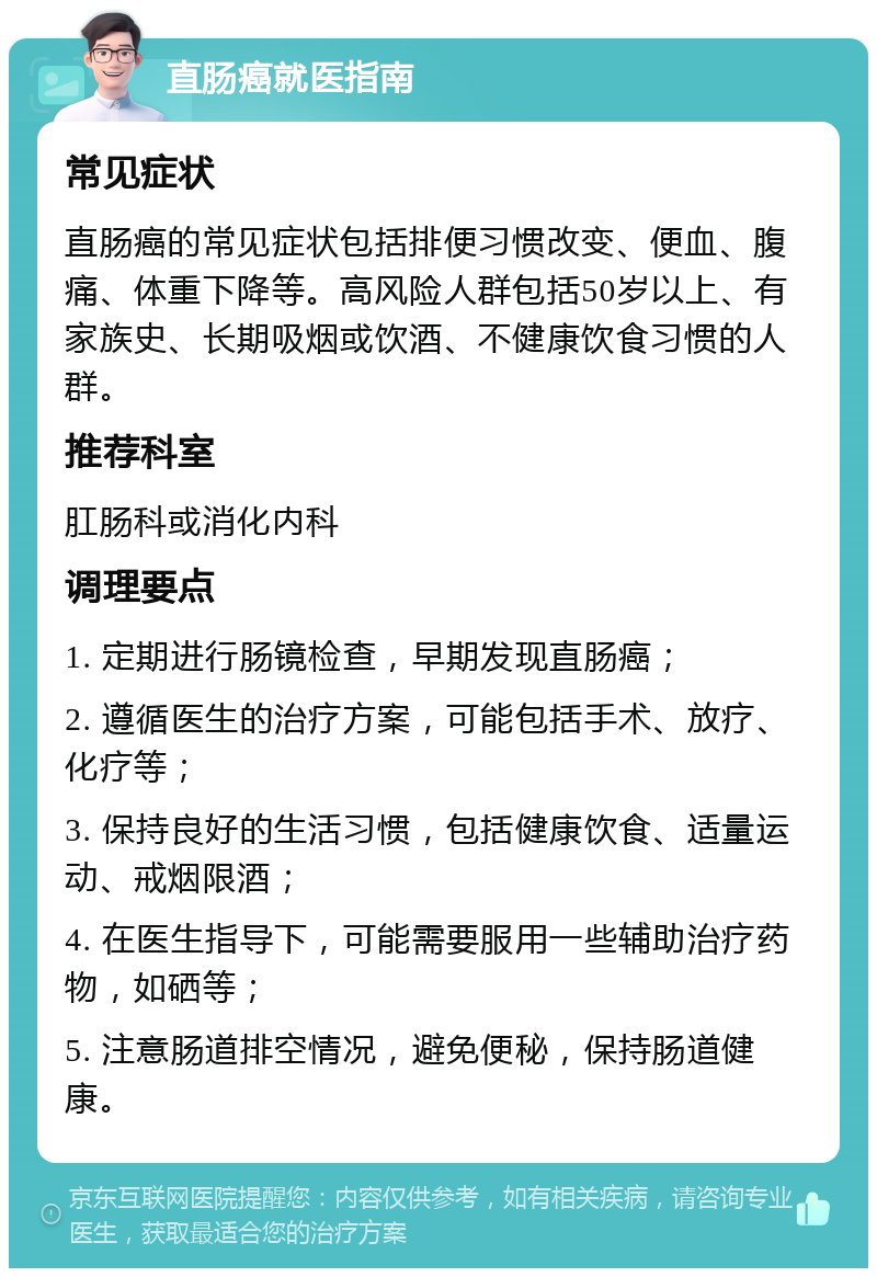 直肠癌就医指南 常见症状 直肠癌的常见症状包括排便习惯改变、便血、腹痛、体重下降等。高风险人群包括50岁以上、有家族史、长期吸烟或饮酒、不健康饮食习惯的人群。 推荐科室 肛肠科或消化内科 调理要点 1. 定期进行肠镜检查，早期发现直肠癌； 2. 遵循医生的治疗方案，可能包括手术、放疗、化疗等； 3. 保持良好的生活习惯，包括健康饮食、适量运动、戒烟限酒； 4. 在医生指导下，可能需要服用一些辅助治疗药物，如硒等； 5. 注意肠道排空情况，避免便秘，保持肠道健康。