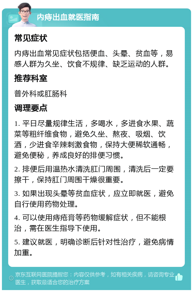 内痔出血就医指南 常见症状 内痔出血常见症状包括便血、头晕、贫血等，易感人群为久坐、饮食不规律、缺乏运动的人群。 推荐科室 普外科或肛肠科 调理要点 1. 平日尽量规律生活，多喝水，多进食水果、蔬菜等粗纤维食物，避免久坐、熬夜、吸烟、饮酒，少进食辛辣刺激食物，保持大便稀软通畅，避免便秘，养成良好的排便习惯。 2. 排便后用温热水清洗肛门周围，清洗后一定要擦干，保持肛门周围干燥很重要。 3. 如果出现头晕等贫血症状，应立即就医，避免自行使用药物处理。 4. 可以使用痔疮膏等药物缓解症状，但不能根治，需在医生指导下使用。 5. 建议就医，明确诊断后针对性治疗，避免病情加重。