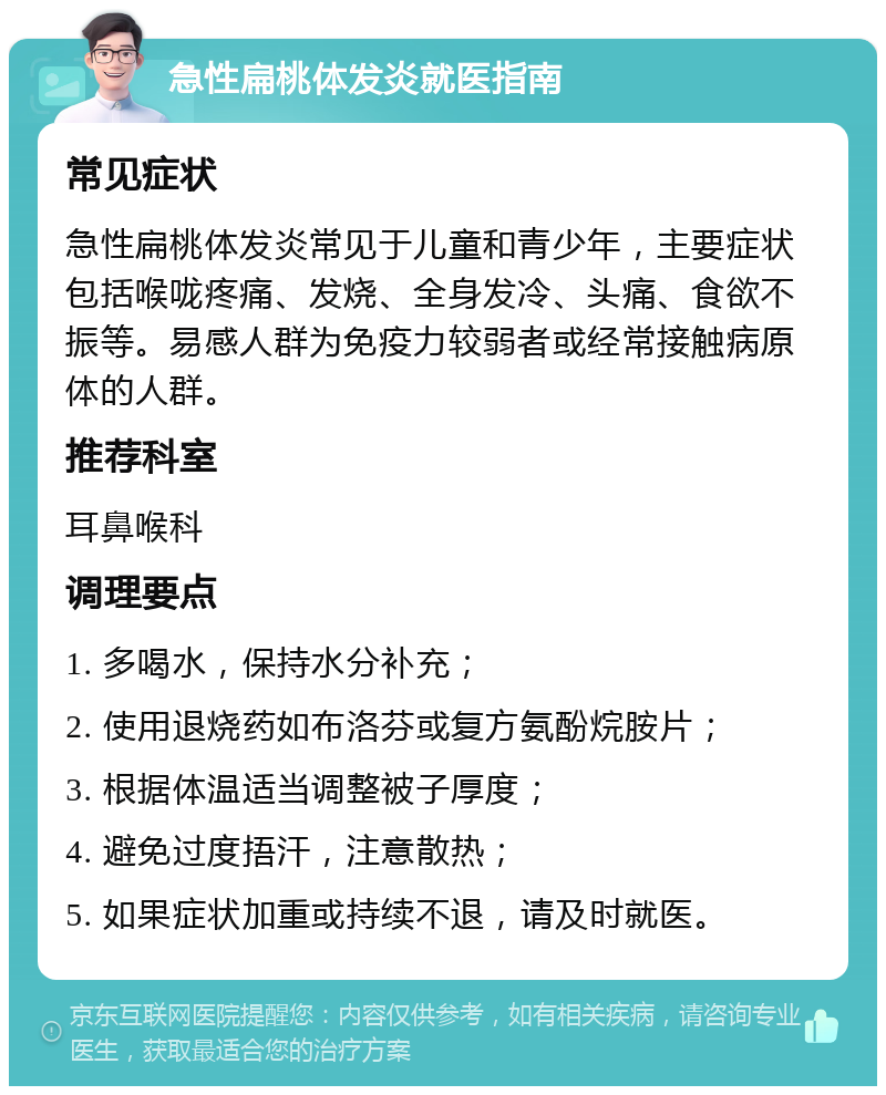 急性扁桃体发炎就医指南 常见症状 急性扁桃体发炎常见于儿童和青少年，主要症状包括喉咙疼痛、发烧、全身发冷、头痛、食欲不振等。易感人群为免疫力较弱者或经常接触病原体的人群。 推荐科室 耳鼻喉科 调理要点 1. 多喝水，保持水分补充； 2. 使用退烧药如布洛芬或复方氨酚烷胺片； 3. 根据体温适当调整被子厚度； 4. 避免过度捂汗，注意散热； 5. 如果症状加重或持续不退，请及时就医。