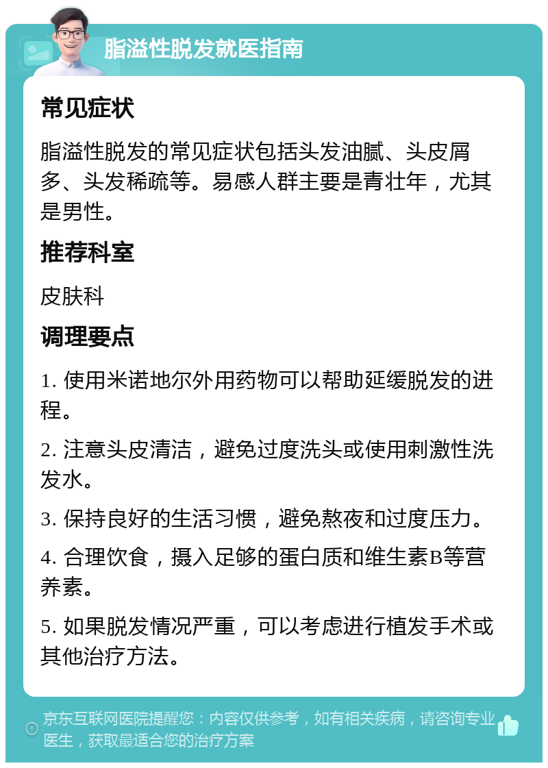 脂溢性脱发就医指南 常见症状 脂溢性脱发的常见症状包括头发油腻、头皮屑多、头发稀疏等。易感人群主要是青壮年，尤其是男性。 推荐科室 皮肤科 调理要点 1. 使用米诺地尔外用药物可以帮助延缓脱发的进程。 2. 注意头皮清洁，避免过度洗头或使用刺激性洗发水。 3. 保持良好的生活习惯，避免熬夜和过度压力。 4. 合理饮食，摄入足够的蛋白质和维生素B等营养素。 5. 如果脱发情况严重，可以考虑进行植发手术或其他治疗方法。