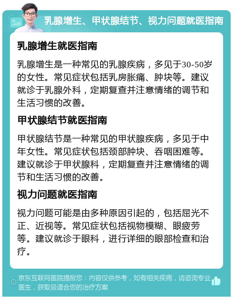 乳腺增生、甲状腺结节、视力问题就医指南 乳腺增生就医指南 乳腺增生是一种常见的乳腺疾病，多见于30-50岁的女性。常见症状包括乳房胀痛、肿块等。建议就诊于乳腺外科，定期复查并注意情绪的调节和生活习惯的改善。 甲状腺结节就医指南 甲状腺结节是一种常见的甲状腺疾病，多见于中年女性。常见症状包括颈部肿块、吞咽困难等。建议就诊于甲状腺科，定期复查并注意情绪的调节和生活习惯的改善。 视力问题就医指南 视力问题可能是由多种原因引起的，包括屈光不正、近视等。常见症状包括视物模糊、眼疲劳等。建议就诊于眼科，进行详细的眼部检查和治疗。