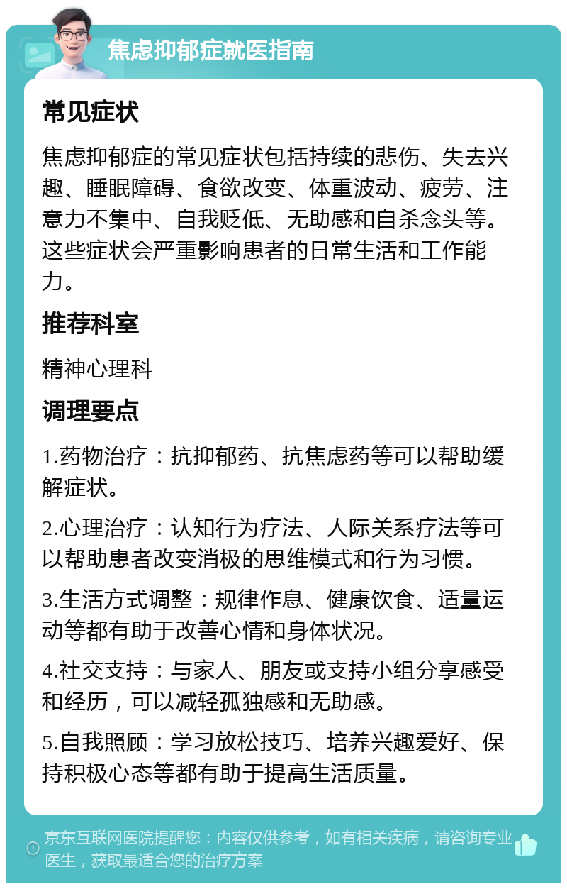 焦虑抑郁症就医指南 常见症状 焦虑抑郁症的常见症状包括持续的悲伤、失去兴趣、睡眠障碍、食欲改变、体重波动、疲劳、注意力不集中、自我贬低、无助感和自杀念头等。这些症状会严重影响患者的日常生活和工作能力。 推荐科室 精神心理科 调理要点 1.药物治疗：抗抑郁药、抗焦虑药等可以帮助缓解症状。 2.心理治疗：认知行为疗法、人际关系疗法等可以帮助患者改变消极的思维模式和行为习惯。 3.生活方式调整：规律作息、健康饮食、适量运动等都有助于改善心情和身体状况。 4.社交支持：与家人、朋友或支持小组分享感受和经历，可以减轻孤独感和无助感。 5.自我照顾：学习放松技巧、培养兴趣爱好、保持积极心态等都有助于提高生活质量。