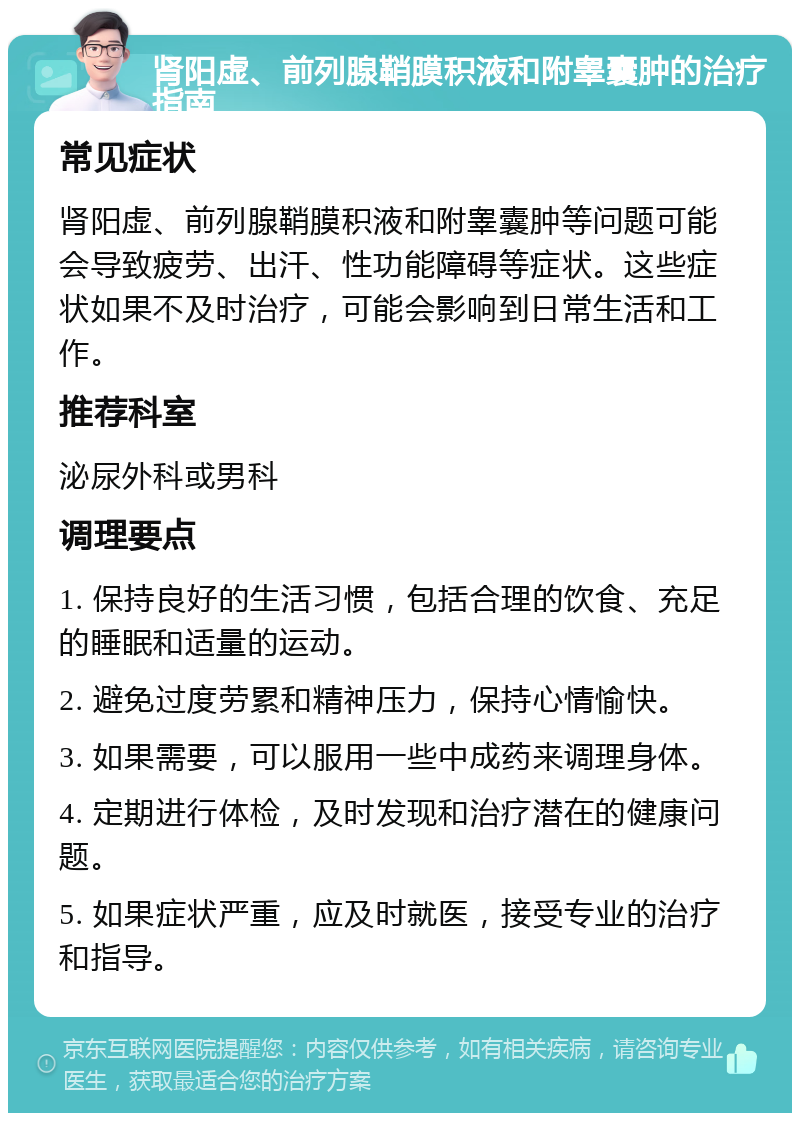 肾阳虚、前列腺鞘膜积液和附睾囊肿的治疗指南 常见症状 肾阳虚、前列腺鞘膜积液和附睾囊肿等问题可能会导致疲劳、出汗、性功能障碍等症状。这些症状如果不及时治疗，可能会影响到日常生活和工作。 推荐科室 泌尿外科或男科 调理要点 1. 保持良好的生活习惯，包括合理的饮食、充足的睡眠和适量的运动。 2. 避免过度劳累和精神压力，保持心情愉快。 3. 如果需要，可以服用一些中成药来调理身体。 4. 定期进行体检，及时发现和治疗潜在的健康问题。 5. 如果症状严重，应及时就医，接受专业的治疗和指导。