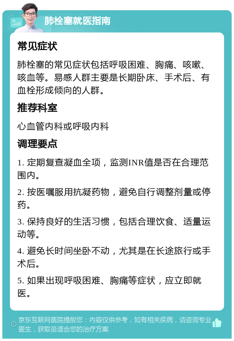 肺栓塞就医指南 常见症状 肺栓塞的常见症状包括呼吸困难、胸痛、咳嗽、咳血等。易感人群主要是长期卧床、手术后、有血栓形成倾向的人群。 推荐科室 心血管内科或呼吸内科 调理要点 1. 定期复查凝血全项，监测INR值是否在合理范围内。 2. 按医嘱服用抗凝药物，避免自行调整剂量或停药。 3. 保持良好的生活习惯，包括合理饮食、适量运动等。 4. 避免长时间坐卧不动，尤其是在长途旅行或手术后。 5. 如果出现呼吸困难、胸痛等症状，应立即就医。