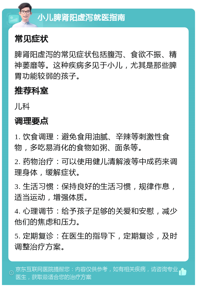 小儿脾肾阳虚泻就医指南 常见症状 脾肾阳虚泻的常见症状包括腹泻、食欲不振、精神萎靡等。这种疾病多见于小儿，尤其是那些脾胃功能较弱的孩子。 推荐科室 儿科 调理要点 1. 饮食调理：避免食用油腻、辛辣等刺激性食物，多吃易消化的食物如粥、面条等。 2. 药物治疗：可以使用健儿清解液等中成药来调理身体，缓解症状。 3. 生活习惯：保持良好的生活习惯，规律作息，适当运动，增强体质。 4. 心理调节：给予孩子足够的关爱和安慰，减少他们的焦虑和压力。 5. 定期复诊：在医生的指导下，定期复诊，及时调整治疗方案。