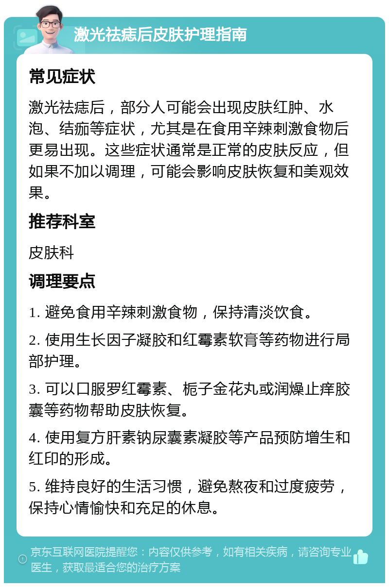 激光祛痣后皮肤护理指南 常见症状 激光祛痣后，部分人可能会出现皮肤红肿、水泡、结痂等症状，尤其是在食用辛辣刺激食物后更易出现。这些症状通常是正常的皮肤反应，但如果不加以调理，可能会影响皮肤恢复和美观效果。 推荐科室 皮肤科 调理要点 1. 避免食用辛辣刺激食物，保持清淡饮食。 2. 使用生长因子凝胶和红霉素软膏等药物进行局部护理。 3. 可以口服罗红霉素、栀子金花丸或润燥止痒胶囊等药物帮助皮肤恢复。 4. 使用复方肝素钠尿囊素凝胶等产品预防增生和红印的形成。 5. 维持良好的生活习惯，避免熬夜和过度疲劳，保持心情愉快和充足的休息。