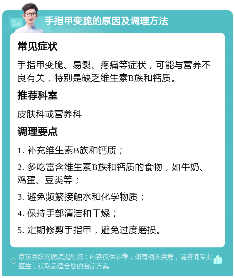 手指甲变脆的原因及调理方法 常见症状 手指甲变脆、易裂、疼痛等症状，可能与营养不良有关，特别是缺乏维生素B族和钙质。 推荐科室 皮肤科或营养科 调理要点 1. 补充维生素B族和钙质； 2. 多吃富含维生素B族和钙质的食物，如牛奶、鸡蛋、豆类等； 3. 避免频繁接触水和化学物质； 4. 保持手部清洁和干燥； 5. 定期修剪手指甲，避免过度磨损。