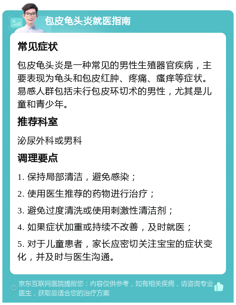 包皮龟头炎就医指南 常见症状 包皮龟头炎是一种常见的男性生殖器官疾病，主要表现为龟头和包皮红肿、疼痛、瘙痒等症状。易感人群包括未行包皮环切术的男性，尤其是儿童和青少年。 推荐科室 泌尿外科或男科 调理要点 1. 保持局部清洁，避免感染； 2. 使用医生推荐的药物进行治疗； 3. 避免过度清洗或使用刺激性清洁剂； 4. 如果症状加重或持续不改善，及时就医； 5. 对于儿童患者，家长应密切关注宝宝的症状变化，并及时与医生沟通。