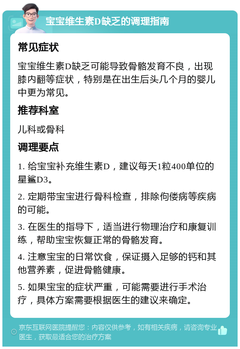 宝宝维生素D缺乏的调理指南 常见症状 宝宝维生素D缺乏可能导致骨骼发育不良，出现膝内翻等症状，特别是在出生后头几个月的婴儿中更为常见。 推荐科室 儿科或骨科 调理要点 1. 给宝宝补充维生素D，建议每天1粒400单位的星鲨D3。 2. 定期带宝宝进行骨科检查，排除佝偻病等疾病的可能。 3. 在医生的指导下，适当进行物理治疗和康复训练，帮助宝宝恢复正常的骨骼发育。 4. 注意宝宝的日常饮食，保证摄入足够的钙和其他营养素，促进骨骼健康。 5. 如果宝宝的症状严重，可能需要进行手术治疗，具体方案需要根据医生的建议来确定。