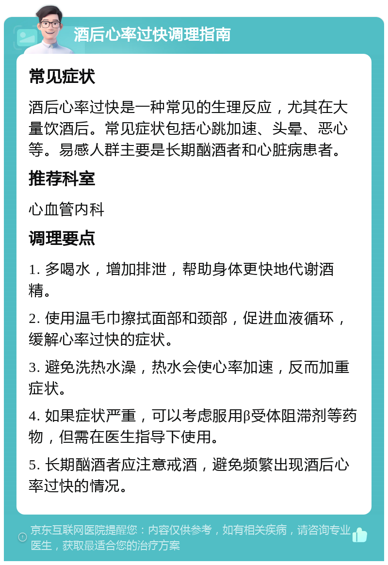 酒后心率过快调理指南 常见症状 酒后心率过快是一种常见的生理反应，尤其在大量饮酒后。常见症状包括心跳加速、头晕、恶心等。易感人群主要是长期酗酒者和心脏病患者。 推荐科室 心血管内科 调理要点 1. 多喝水，增加排泄，帮助身体更快地代谢酒精。 2. 使用温毛巾擦拭面部和颈部，促进血液循环，缓解心率过快的症状。 3. 避免洗热水澡，热水会使心率加速，反而加重症状。 4. 如果症状严重，可以考虑服用β受体阻滞剂等药物，但需在医生指导下使用。 5. 长期酗酒者应注意戒酒，避免频繁出现酒后心率过快的情况。