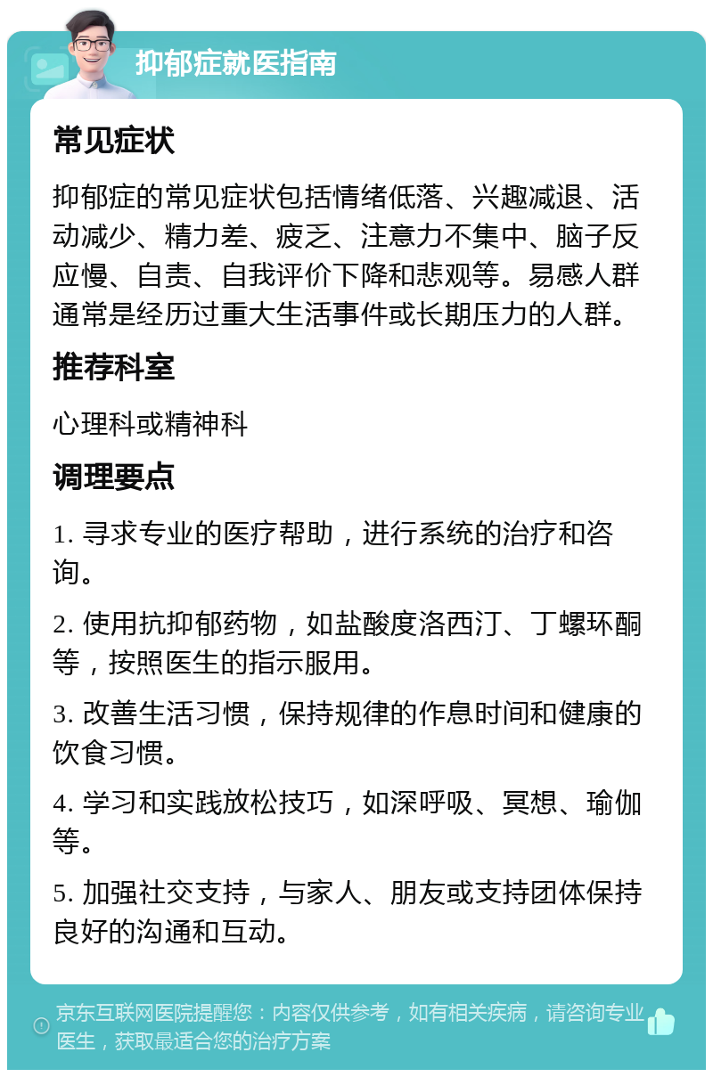 抑郁症就医指南 常见症状 抑郁症的常见症状包括情绪低落、兴趣减退、活动减少、精力差、疲乏、注意力不集中、脑子反应慢、自责、自我评价下降和悲观等。易感人群通常是经历过重大生活事件或长期压力的人群。 推荐科室 心理科或精神科 调理要点 1. 寻求专业的医疗帮助，进行系统的治疗和咨询。 2. 使用抗抑郁药物，如盐酸度洛西汀、丁螺环酮等，按照医生的指示服用。 3. 改善生活习惯，保持规律的作息时间和健康的饮食习惯。 4. 学习和实践放松技巧，如深呼吸、冥想、瑜伽等。 5. 加强社交支持，与家人、朋友或支持团体保持良好的沟通和互动。