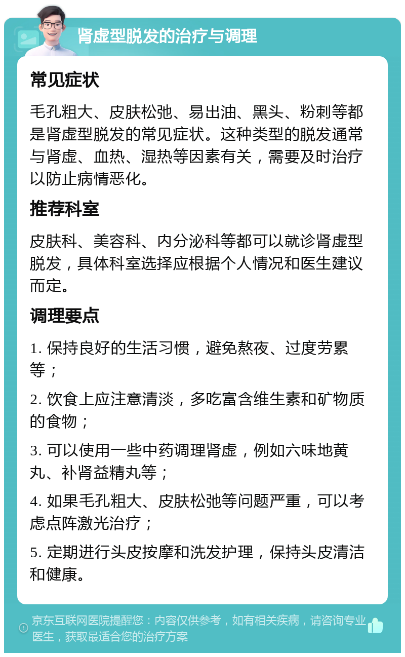 肾虚型脱发的治疗与调理 常见症状 毛孔粗大、皮肤松弛、易出油、黑头、粉刺等都是肾虚型脱发的常见症状。这种类型的脱发通常与肾虚、血热、湿热等因素有关，需要及时治疗以防止病情恶化。 推荐科室 皮肤科、美容科、内分泌科等都可以就诊肾虚型脱发，具体科室选择应根据个人情况和医生建议而定。 调理要点 1. 保持良好的生活习惯，避免熬夜、过度劳累等； 2. 饮食上应注意清淡，多吃富含维生素和矿物质的食物； 3. 可以使用一些中药调理肾虚，例如六味地黄丸、补肾益精丸等； 4. 如果毛孔粗大、皮肤松弛等问题严重，可以考虑点阵激光治疗； 5. 定期进行头皮按摩和洗发护理，保持头皮清洁和健康。