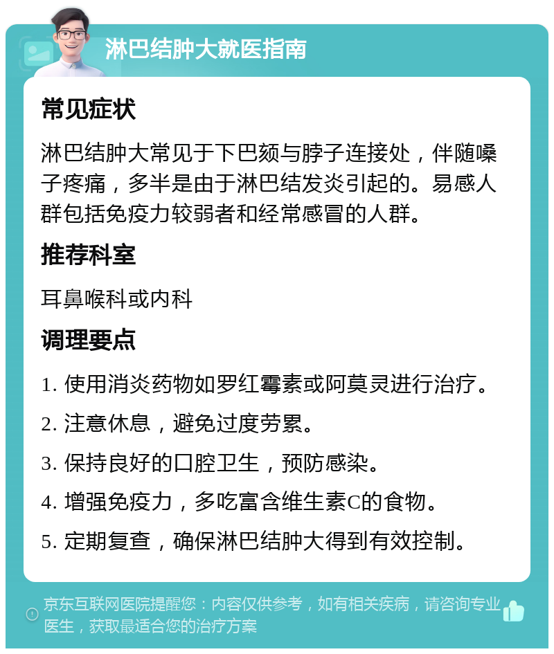 淋巴结肿大就医指南 常见症状 淋巴结肿大常见于下巴颏与脖子连接处，伴随嗓子疼痛，多半是由于淋巴结发炎引起的。易感人群包括免疫力较弱者和经常感冒的人群。 推荐科室 耳鼻喉科或内科 调理要点 1. 使用消炎药物如罗红霉素或阿莫灵进行治疗。 2. 注意休息，避免过度劳累。 3. 保持良好的口腔卫生，预防感染。 4. 增强免疫力，多吃富含维生素C的食物。 5. 定期复查，确保淋巴结肿大得到有效控制。