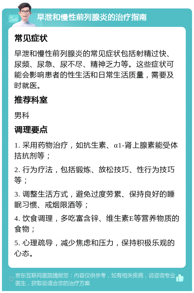 早泄和慢性前列腺炎的治疗指南 常见症状 早泄和慢性前列腺炎的常见症状包括射精过快、尿频、尿急、尿不尽、精神乏力等。这些症状可能会影响患者的性生活和日常生活质量，需要及时就医。 推荐科室 男科 调理要点 1. 采用药物治疗，如抗生素、α1-肾上腺素能受体拮抗剂等； 2. 行为疗法，包括锻炼、放松技巧、性行为技巧等； 3. 调整生活方式，避免过度劳累、保持良好的睡眠习惯、戒烟限酒等； 4. 饮食调理，多吃富含锌、维生素E等营养物质的食物； 5. 心理疏导，减少焦虑和压力，保持积极乐观的心态。