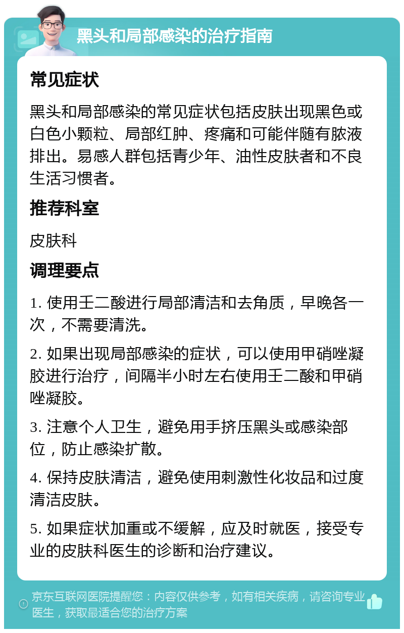 黑头和局部感染的治疗指南 常见症状 黑头和局部感染的常见症状包括皮肤出现黑色或白色小颗粒、局部红肿、疼痛和可能伴随有脓液排出。易感人群包括青少年、油性皮肤者和不良生活习惯者。 推荐科室 皮肤科 调理要点 1. 使用壬二酸进行局部清洁和去角质，早晚各一次，不需要清洗。 2. 如果出现局部感染的症状，可以使用甲硝唑凝胶进行治疗，间隔半小时左右使用壬二酸和甲硝唑凝胶。 3. 注意个人卫生，避免用手挤压黑头或感染部位，防止感染扩散。 4. 保持皮肤清洁，避免使用刺激性化妆品和过度清洁皮肤。 5. 如果症状加重或不缓解，应及时就医，接受专业的皮肤科医生的诊断和治疗建议。