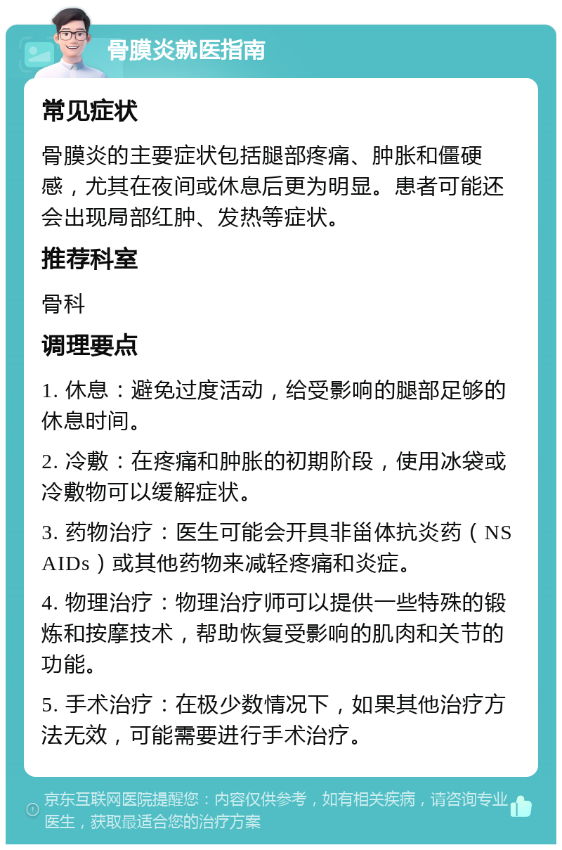 骨膜炎就医指南 常见症状 骨膜炎的主要症状包括腿部疼痛、肿胀和僵硬感，尤其在夜间或休息后更为明显。患者可能还会出现局部红肿、发热等症状。 推荐科室 骨科 调理要点 1. 休息：避免过度活动，给受影响的腿部足够的休息时间。 2. 冷敷：在疼痛和肿胀的初期阶段，使用冰袋或冷敷物可以缓解症状。 3. 药物治疗：医生可能会开具非甾体抗炎药（NSAIDs）或其他药物来减轻疼痛和炎症。 4. 物理治疗：物理治疗师可以提供一些特殊的锻炼和按摩技术，帮助恢复受影响的肌肉和关节的功能。 5. 手术治疗：在极少数情况下，如果其他治疗方法无效，可能需要进行手术治疗。