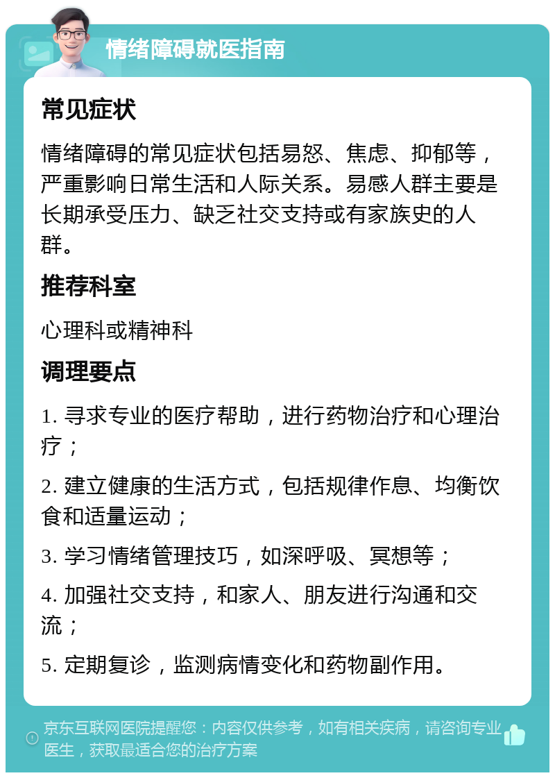 情绪障碍就医指南 常见症状 情绪障碍的常见症状包括易怒、焦虑、抑郁等，严重影响日常生活和人际关系。易感人群主要是长期承受压力、缺乏社交支持或有家族史的人群。 推荐科室 心理科或精神科 调理要点 1. 寻求专业的医疗帮助，进行药物治疗和心理治疗； 2. 建立健康的生活方式，包括规律作息、均衡饮食和适量运动； 3. 学习情绪管理技巧，如深呼吸、冥想等； 4. 加强社交支持，和家人、朋友进行沟通和交流； 5. 定期复诊，监测病情变化和药物副作用。