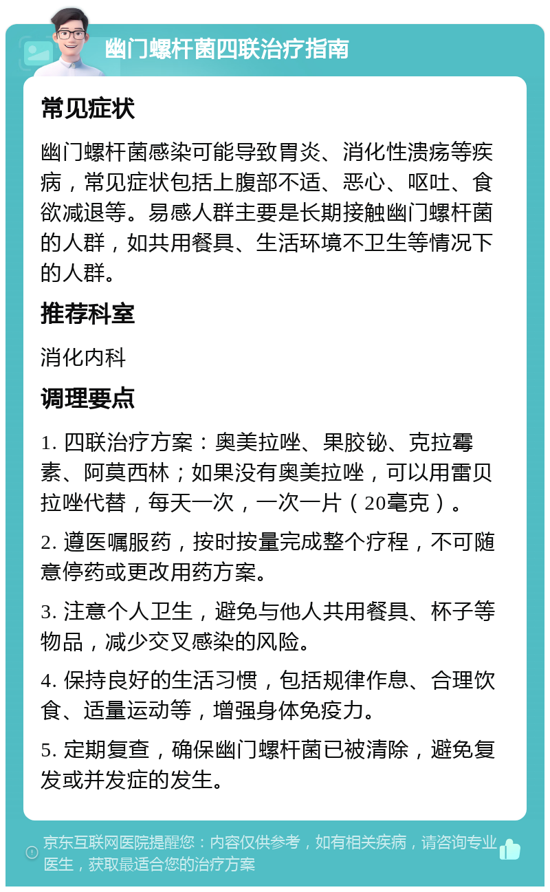 幽门螺杆菌四联治疗指南 常见症状 幽门螺杆菌感染可能导致胃炎、消化性溃疡等疾病，常见症状包括上腹部不适、恶心、呕吐、食欲减退等。易感人群主要是长期接触幽门螺杆菌的人群，如共用餐具、生活环境不卫生等情况下的人群。 推荐科室 消化内科 调理要点 1. 四联治疗方案：奥美拉唑、果胶铋、克拉霉素、阿莫西林；如果没有奥美拉唑，可以用雷贝拉唑代替，每天一次，一次一片（20毫克）。 2. 遵医嘱服药，按时按量完成整个疗程，不可随意停药或更改用药方案。 3. 注意个人卫生，避免与他人共用餐具、杯子等物品，减少交叉感染的风险。 4. 保持良好的生活习惯，包括规律作息、合理饮食、适量运动等，增强身体免疫力。 5. 定期复查，确保幽门螺杆菌已被清除，避免复发或并发症的发生。