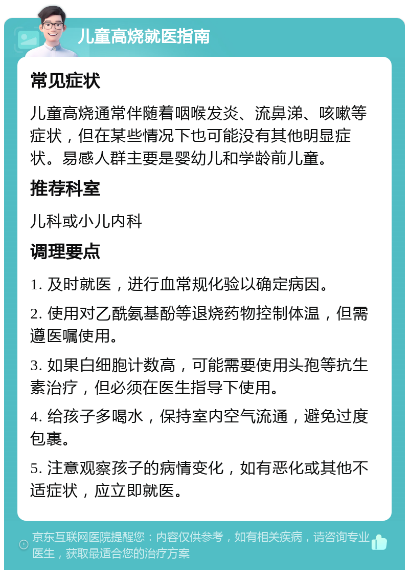 儿童高烧就医指南 常见症状 儿童高烧通常伴随着咽喉发炎、流鼻涕、咳嗽等症状，但在某些情况下也可能没有其他明显症状。易感人群主要是婴幼儿和学龄前儿童。 推荐科室 儿科或小儿内科 调理要点 1. 及时就医，进行血常规化验以确定病因。 2. 使用对乙酰氨基酚等退烧药物控制体温，但需遵医嘱使用。 3. 如果白细胞计数高，可能需要使用头孢等抗生素治疗，但必须在医生指导下使用。 4. 给孩子多喝水，保持室内空气流通，避免过度包裹。 5. 注意观察孩子的病情变化，如有恶化或其他不适症状，应立即就医。