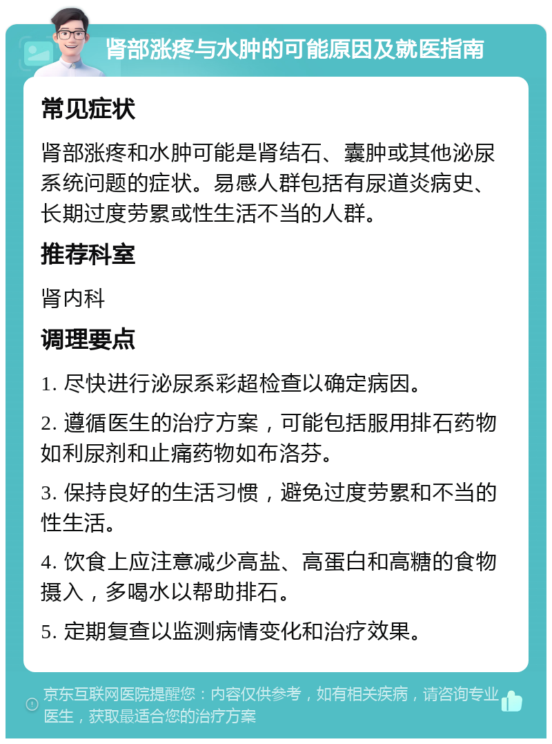 肾部涨疼与水肿的可能原因及就医指南 常见症状 肾部涨疼和水肿可能是肾结石、囊肿或其他泌尿系统问题的症状。易感人群包括有尿道炎病史、长期过度劳累或性生活不当的人群。 推荐科室 肾内科 调理要点 1. 尽快进行泌尿系彩超检查以确定病因。 2. 遵循医生的治疗方案，可能包括服用排石药物如利尿剂和止痛药物如布洛芬。 3. 保持良好的生活习惯，避免过度劳累和不当的性生活。 4. 饮食上应注意减少高盐、高蛋白和高糖的食物摄入，多喝水以帮助排石。 5. 定期复查以监测病情变化和治疗效果。