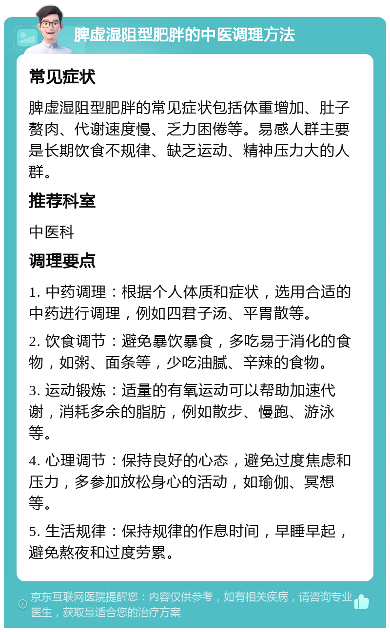 脾虚湿阻型肥胖的中医调理方法 常见症状 脾虚湿阻型肥胖的常见症状包括体重增加、肚子赘肉、代谢速度慢、乏力困倦等。易感人群主要是长期饮食不规律、缺乏运动、精神压力大的人群。 推荐科室 中医科 调理要点 1. 中药调理：根据个人体质和症状，选用合适的中药进行调理，例如四君子汤、平胃散等。 2. 饮食调节：避免暴饮暴食，多吃易于消化的食物，如粥、面条等，少吃油腻、辛辣的食物。 3. 运动锻炼：适量的有氧运动可以帮助加速代谢，消耗多余的脂肪，例如散步、慢跑、游泳等。 4. 心理调节：保持良好的心态，避免过度焦虑和压力，多参加放松身心的活动，如瑜伽、冥想等。 5. 生活规律：保持规律的作息时间，早睡早起，避免熬夜和过度劳累。