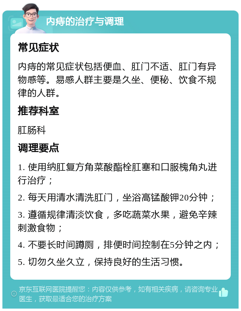 内痔的治疗与调理 常见症状 内痔的常见症状包括便血、肛门不适、肛门有异物感等。易感人群主要是久坐、便秘、饮食不规律的人群。 推荐科室 肛肠科 调理要点 1. 使用纳肛复方角菜酸酯栓肛塞和口服槐角丸进行治疗； 2. 每天用清水清洗肛门，坐浴高锰酸钾20分钟； 3. 遵循规律清淡饮食，多吃蔬菜水果，避免辛辣刺激食物； 4. 不要长时间蹲厕，排便时间控制在5分钟之内； 5. 切勿久坐久立，保持良好的生活习惯。