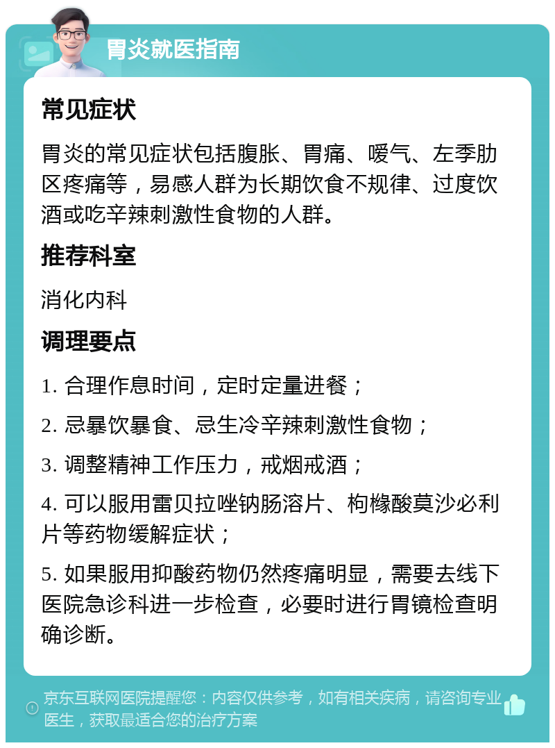 胃炎就医指南 常见症状 胃炎的常见症状包括腹胀、胃痛、嗳气、左季肋区疼痛等，易感人群为长期饮食不规律、过度饮酒或吃辛辣刺激性食物的人群。 推荐科室 消化内科 调理要点 1. 合理作息时间，定时定量进餐； 2. 忌暴饮暴食、忌生冷辛辣刺激性食物； 3. 调整精神工作压力，戒烟戒酒； 4. 可以服用雷贝拉唑钠肠溶片、枸橼酸莫沙必利片等药物缓解症状； 5. 如果服用抑酸药物仍然疼痛明显，需要去线下医院急诊科进一步检查，必要时进行胃镜检查明确诊断。