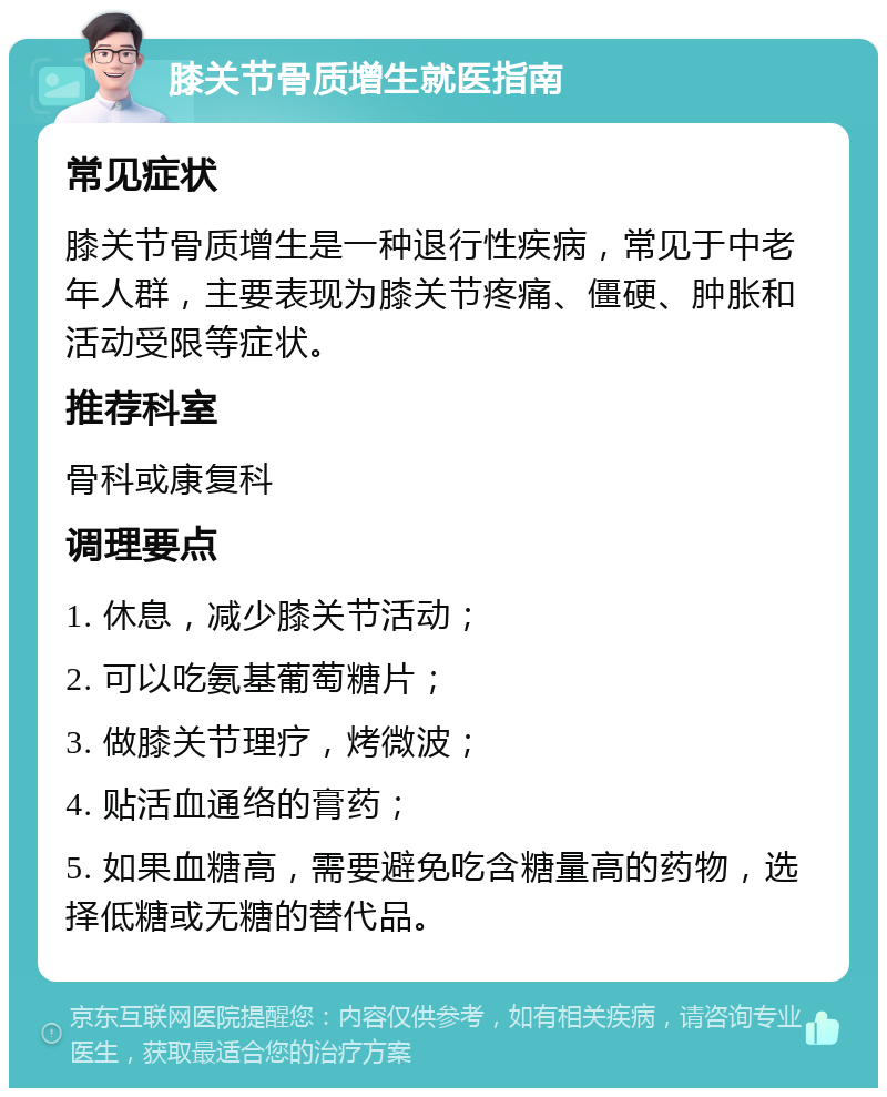 膝关节骨质增生就医指南 常见症状 膝关节骨质增生是一种退行性疾病，常见于中老年人群，主要表现为膝关节疼痛、僵硬、肿胀和活动受限等症状。 推荐科室 骨科或康复科 调理要点 1. 休息，减少膝关节活动； 2. 可以吃氨基葡萄糖片； 3. 做膝关节理疗，烤微波； 4. 贴活血通络的膏药； 5. 如果血糖高，需要避免吃含糖量高的药物，选择低糖或无糖的替代品。