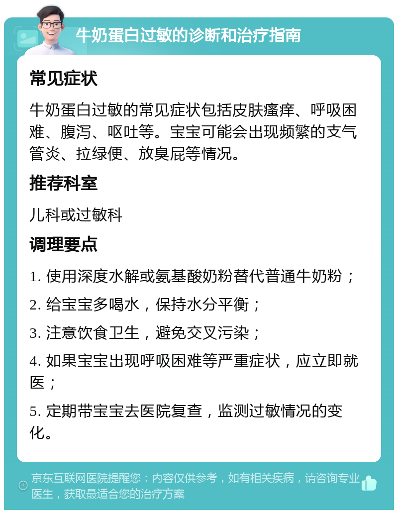 牛奶蛋白过敏的诊断和治疗指南 常见症状 牛奶蛋白过敏的常见症状包括皮肤瘙痒、呼吸困难、腹泻、呕吐等。宝宝可能会出现频繁的支气管炎、拉绿便、放臭屁等情况。 推荐科室 儿科或过敏科 调理要点 1. 使用深度水解或氨基酸奶粉替代普通牛奶粉； 2. 给宝宝多喝水，保持水分平衡； 3. 注意饮食卫生，避免交叉污染； 4. 如果宝宝出现呼吸困难等严重症状，应立即就医； 5. 定期带宝宝去医院复查，监测过敏情况的变化。