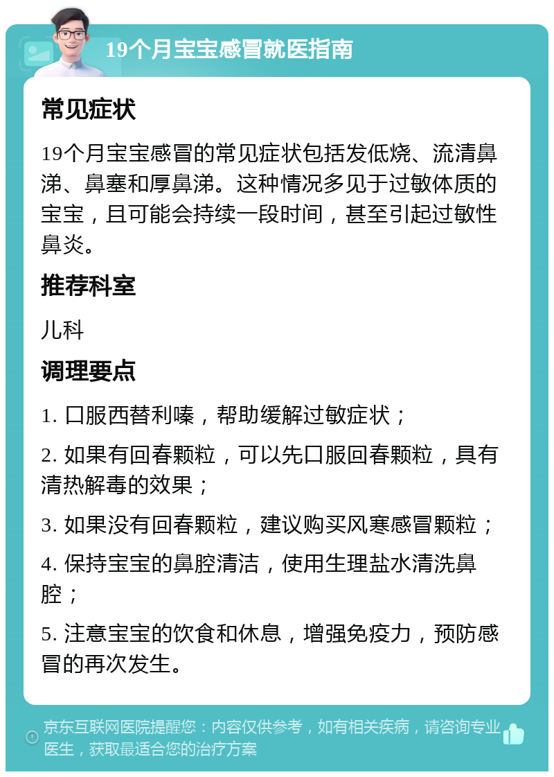 19个月宝宝感冒就医指南 常见症状 19个月宝宝感冒的常见症状包括发低烧、流清鼻涕、鼻塞和厚鼻涕。这种情况多见于过敏体质的宝宝，且可能会持续一段时间，甚至引起过敏性鼻炎。 推荐科室 儿科 调理要点 1. 口服西替利嗪，帮助缓解过敏症状； 2. 如果有回春颗粒，可以先口服回春颗粒，具有清热解毒的效果； 3. 如果没有回春颗粒，建议购买风寒感冒颗粒； 4. 保持宝宝的鼻腔清洁，使用生理盐水清洗鼻腔； 5. 注意宝宝的饮食和休息，增强免疫力，预防感冒的再次发生。