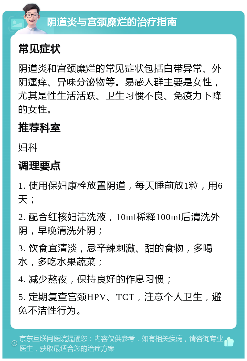 阴道炎与宫颈糜烂的治疗指南 常见症状 阴道炎和宫颈糜烂的常见症状包括白带异常、外阴瘙痒、异味分泌物等。易感人群主要是女性，尤其是性生活活跃、卫生习惯不良、免疫力下降的女性。 推荐科室 妇科 调理要点 1. 使用保妇康栓放置阴道，每天睡前放1粒，用6天； 2. 配合红核妇洁洗液，10ml稀释100ml后清洗外阴，早晚清洗外阴； 3. 饮食宜清淡，忌辛辣刺激、甜的食物，多喝水，多吃水果蔬菜； 4. 减少熬夜，保持良好的作息习惯； 5. 定期复查宫颈HPV、TCT，注意个人卫生，避免不洁性行为。