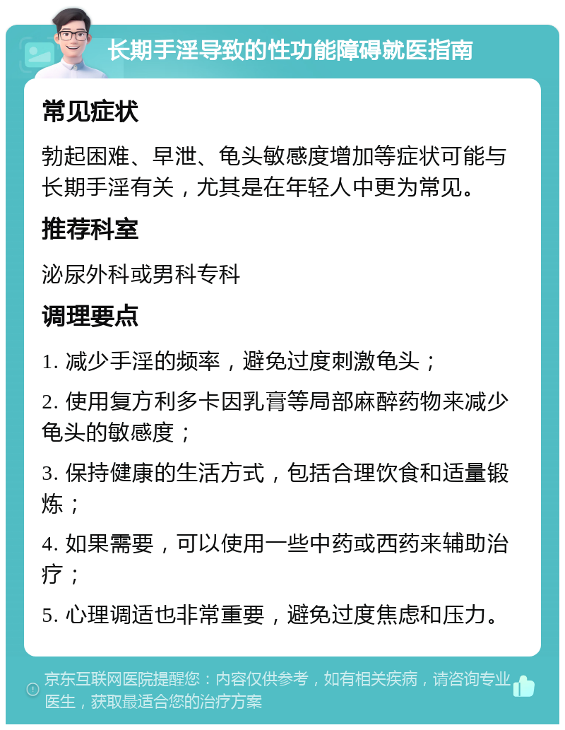 长期手淫导致的性功能障碍就医指南 常见症状 勃起困难、早泄、龟头敏感度增加等症状可能与长期手淫有关，尤其是在年轻人中更为常见。 推荐科室 泌尿外科或男科专科 调理要点 1. 减少手淫的频率，避免过度刺激龟头； 2. 使用复方利多卡因乳膏等局部麻醉药物来减少龟头的敏感度； 3. 保持健康的生活方式，包括合理饮食和适量锻炼； 4. 如果需要，可以使用一些中药或西药来辅助治疗； 5. 心理调适也非常重要，避免过度焦虑和压力。