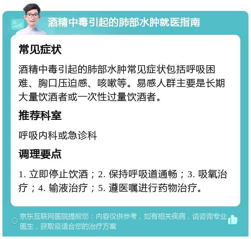 酒精中毒引起的肺部水肿就医指南 常见症状 酒精中毒引起的肺部水肿常见症状包括呼吸困难、胸口压迫感、咳嗽等。易感人群主要是长期大量饮酒者或一次性过量饮酒者。 推荐科室 呼吸内科或急诊科 调理要点 1. 立即停止饮酒；2. 保持呼吸道通畅；3. 吸氧治疗；4. 输液治疗；5. 遵医嘱进行药物治疗。