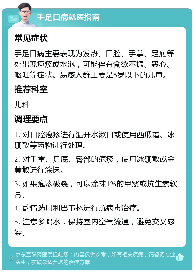 手足口病就医指南 常见症状 手足口病主要表现为发热、口腔、手掌、足底等处出现疱疹或水泡，可能伴有食欲不振、恶心、呕吐等症状。易感人群主要是5岁以下的儿童。 推荐科室 儿科 调理要点 1. 对口腔疱疹进行温开水漱口或使用西瓜霜、冰硼散等药物进行处理。 2. 对手掌、足底、臀部的疱疹，使用冰硼散或金黄散进行涂抹。 3. 如果疱疹破裂，可以涂抹1%的甲紫或抗生素软膏。 4. 酌情选用利巴韦林进行抗病毒治疗。 5. 注意多喝水，保持室内空气流通，避免交叉感染。