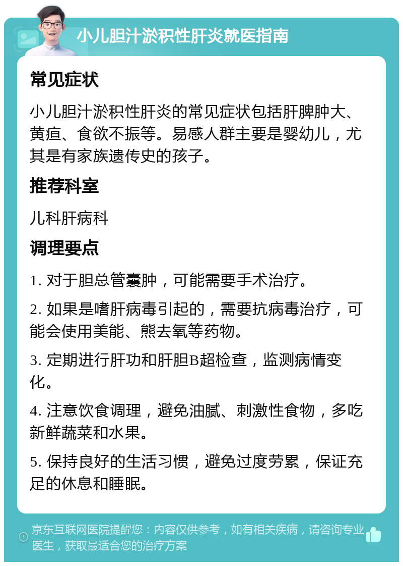 小儿胆汁淤积性肝炎就医指南 常见症状 小儿胆汁淤积性肝炎的常见症状包括肝脾肿大、黄疸、食欲不振等。易感人群主要是婴幼儿，尤其是有家族遗传史的孩子。 推荐科室 儿科肝病科 调理要点 1. 对于胆总管囊肿，可能需要手术治疗。 2. 如果是嗜肝病毒引起的，需要抗病毒治疗，可能会使用美能、熊去氧等药物。 3. 定期进行肝功和肝胆B超检查，监测病情变化。 4. 注意饮食调理，避免油腻、刺激性食物，多吃新鲜蔬菜和水果。 5. 保持良好的生活习惯，避免过度劳累，保证充足的休息和睡眠。