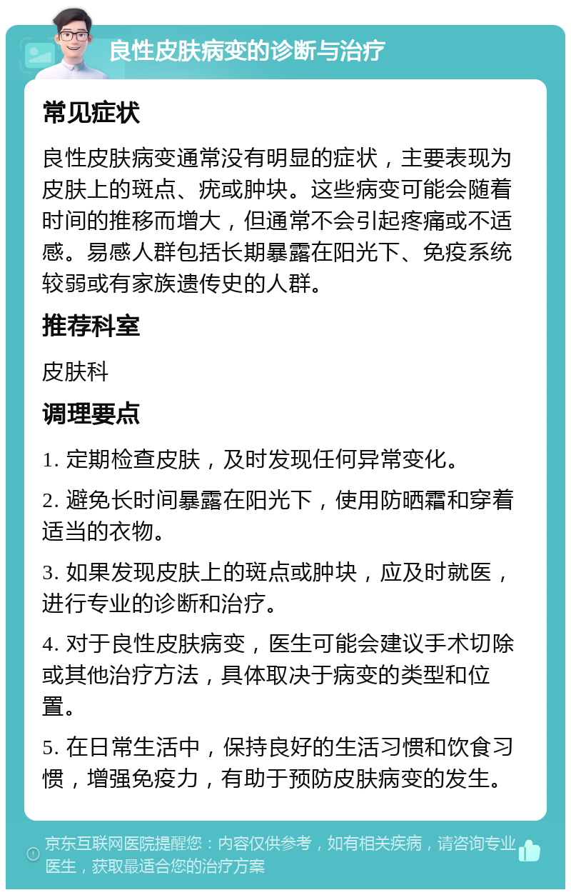 良性皮肤病变的诊断与治疗 常见症状 良性皮肤病变通常没有明显的症状，主要表现为皮肤上的斑点、疣或肿块。这些病变可能会随着时间的推移而增大，但通常不会引起疼痛或不适感。易感人群包括长期暴露在阳光下、免疫系统较弱或有家族遗传史的人群。 推荐科室 皮肤科 调理要点 1. 定期检查皮肤，及时发现任何异常变化。 2. 避免长时间暴露在阳光下，使用防晒霜和穿着适当的衣物。 3. 如果发现皮肤上的斑点或肿块，应及时就医，进行专业的诊断和治疗。 4. 对于良性皮肤病变，医生可能会建议手术切除或其他治疗方法，具体取决于病变的类型和位置。 5. 在日常生活中，保持良好的生活习惯和饮食习惯，增强免疫力，有助于预防皮肤病变的发生。