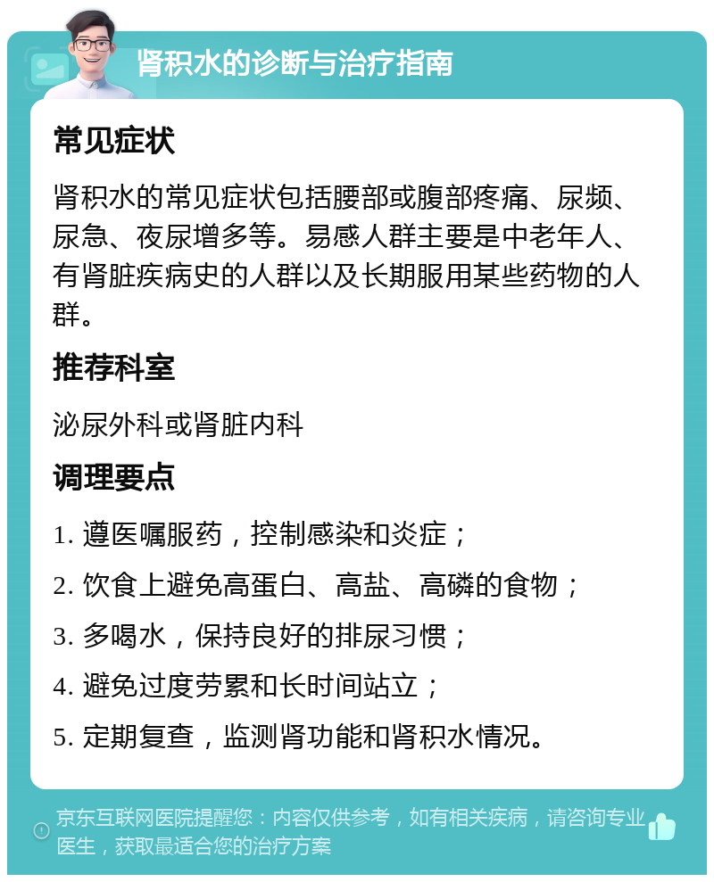 肾积水的诊断与治疗指南 常见症状 肾积水的常见症状包括腰部或腹部疼痛、尿频、尿急、夜尿增多等。易感人群主要是中老年人、有肾脏疾病史的人群以及长期服用某些药物的人群。 推荐科室 泌尿外科或肾脏内科 调理要点 1. 遵医嘱服药，控制感染和炎症； 2. 饮食上避免高蛋白、高盐、高磷的食物； 3. 多喝水，保持良好的排尿习惯； 4. 避免过度劳累和长时间站立； 5. 定期复查，监测肾功能和肾积水情况。