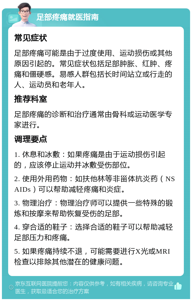 足部疼痛就医指南 常见症状 足部疼痛可能是由于过度使用、运动损伤或其他原因引起的。常见症状包括足部肿胀、红肿、疼痛和僵硬感。易感人群包括长时间站立或行走的人、运动员和老年人。 推荐科室 足部疼痛的诊断和治疗通常由骨科或运动医学专家进行。 调理要点 1. 休息和冰敷：如果疼痛是由于运动损伤引起的，应该停止运动并冰敷受伤部位。 2. 使用外用药物：如扶他林等非甾体抗炎药（NSAIDs）可以帮助减轻疼痛和炎症。 3. 物理治疗：物理治疗师可以提供一些特殊的锻炼和按摩来帮助恢复受伤的足部。 4. 穿合适的鞋子：选择合适的鞋子可以帮助减轻足部压力和疼痛。 5. 如果疼痛持续不退，可能需要进行X光或MRI检查以排除其他潜在的健康问题。