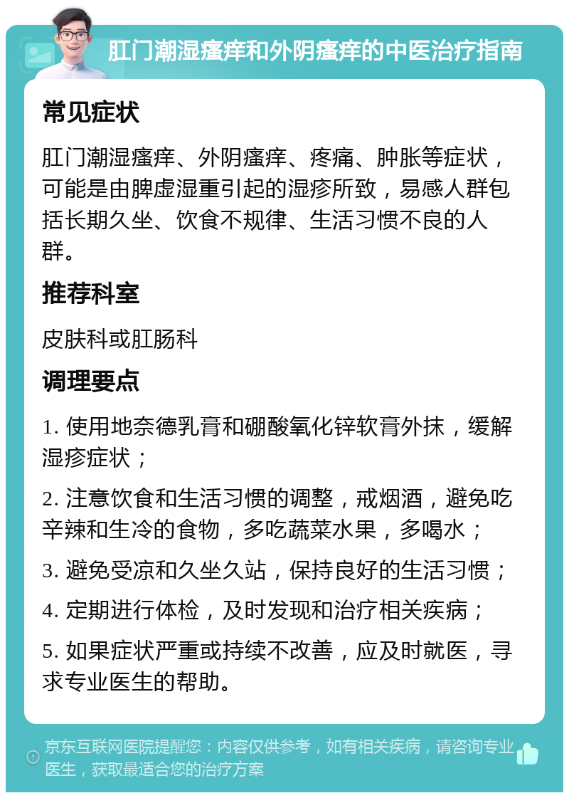 肛门潮湿瘙痒和外阴瘙痒的中医治疗指南 常见症状 肛门潮湿瘙痒、外阴瘙痒、疼痛、肿胀等症状，可能是由脾虚湿重引起的湿疹所致，易感人群包括长期久坐、饮食不规律、生活习惯不良的人群。 推荐科室 皮肤科或肛肠科 调理要点 1. 使用地奈德乳膏和硼酸氧化锌软膏外抹，缓解湿疹症状； 2. 注意饮食和生活习惯的调整，戒烟酒，避免吃辛辣和生冷的食物，多吃蔬菜水果，多喝水； 3. 避免受凉和久坐久站，保持良好的生活习惯； 4. 定期进行体检，及时发现和治疗相关疾病； 5. 如果症状严重或持续不改善，应及时就医，寻求专业医生的帮助。