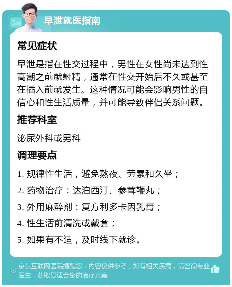 早泄就医指南 常见症状 早泄是指在性交过程中，男性在女性尚未达到性高潮之前就射精，通常在性交开始后不久或甚至在插入前就发生。这种情况可能会影响男性的自信心和性生活质量，并可能导致伴侣关系问题。 推荐科室 泌尿外科或男科 调理要点 1. 规律性生活，避免熬夜、劳累和久坐； 2. 药物治疗：达泊西汀、参茸鞭丸； 3. 外用麻醉剂：复方利多卡因乳膏； 4. 性生活前清洗或戴套； 5. 如果有不适，及时线下就诊。