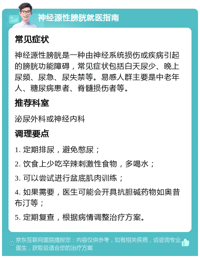 神经源性膀胱就医指南 常见症状 神经源性膀胱是一种由神经系统损伤或疾病引起的膀胱功能障碍，常见症状包括白天尿少、晚上尿频、尿急、尿失禁等。易感人群主要是中老年人、糖尿病患者、脊髓损伤者等。 推荐科室 泌尿外科或神经内科 调理要点 1. 定期排尿，避免憋尿； 2. 饮食上少吃辛辣刺激性食物，多喝水； 3. 可以尝试进行盆底肌肉训练； 4. 如果需要，医生可能会开具抗胆碱药物如奥昔布汀等； 5. 定期复查，根据病情调整治疗方案。