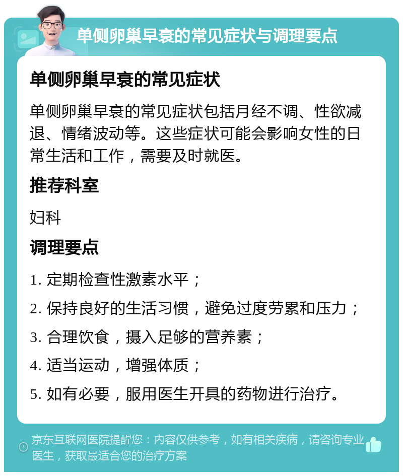 单侧卵巢早衰的常见症状与调理要点 单侧卵巢早衰的常见症状 单侧卵巢早衰的常见症状包括月经不调、性欲减退、情绪波动等。这些症状可能会影响女性的日常生活和工作，需要及时就医。 推荐科室 妇科 调理要点 1. 定期检查性激素水平； 2. 保持良好的生活习惯，避免过度劳累和压力； 3. 合理饮食，摄入足够的营养素； 4. 适当运动，增强体质； 5. 如有必要，服用医生开具的药物进行治疗。