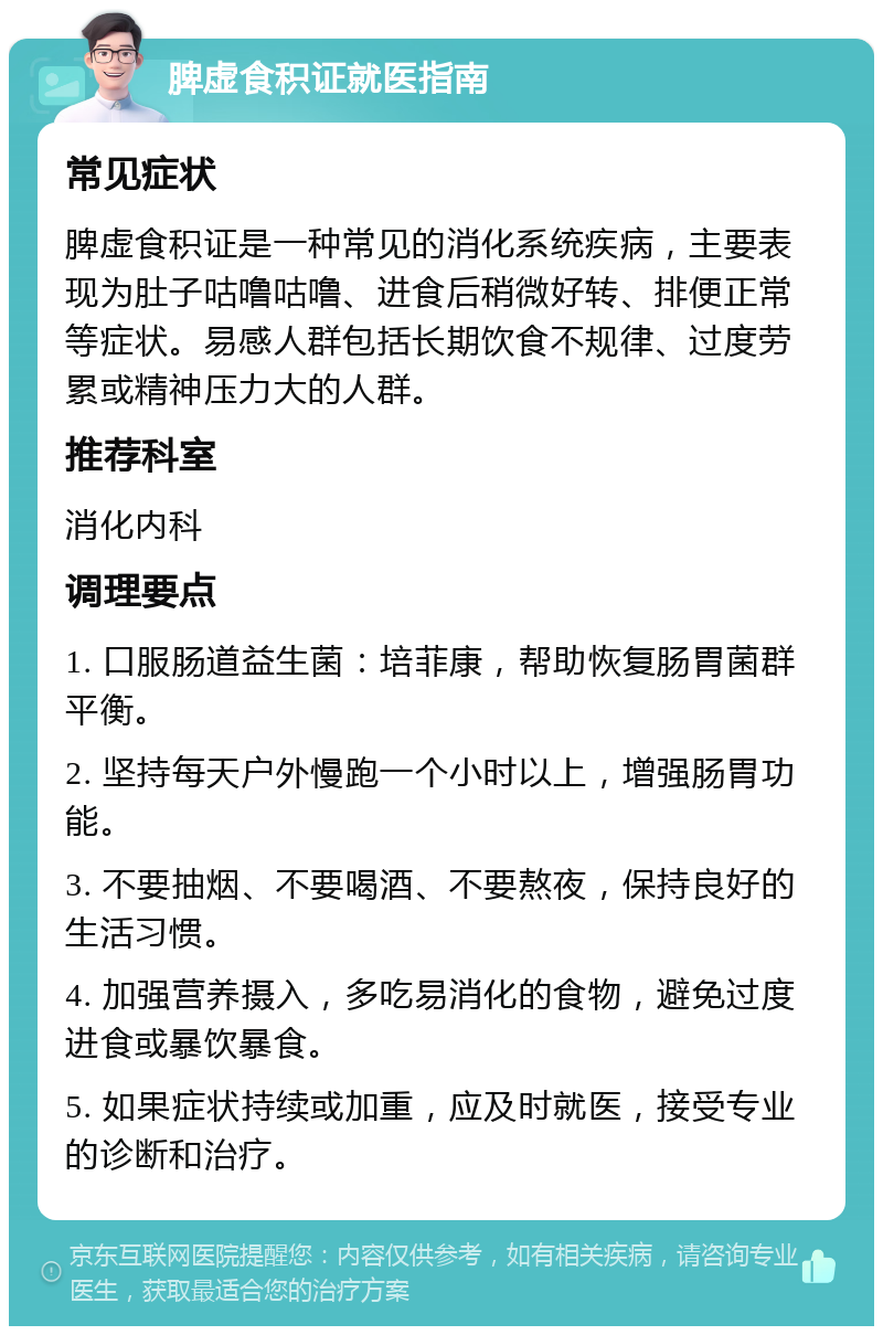 脾虚食积证就医指南 常见症状 脾虚食积证是一种常见的消化系统疾病，主要表现为肚子咕噜咕噜、进食后稍微好转、排便正常等症状。易感人群包括长期饮食不规律、过度劳累或精神压力大的人群。 推荐科室 消化内科 调理要点 1. 口服肠道益生菌：培菲康，帮助恢复肠胃菌群平衡。 2. 坚持每天户外慢跑一个小时以上，增强肠胃功能。 3. 不要抽烟、不要喝酒、不要熬夜，保持良好的生活习惯。 4. 加强营养摄入，多吃易消化的食物，避免过度进食或暴饮暴食。 5. 如果症状持续或加重，应及时就医，接受专业的诊断和治疗。