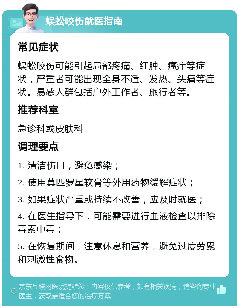 蜈蚣咬伤就医指南 常见症状 蜈蚣咬伤可能引起局部疼痛、红肿、瘙痒等症状，严重者可能出现全身不适、发热、头痛等症状。易感人群包括户外工作者、旅行者等。 推荐科室 急诊科或皮肤科 调理要点 1. 清洁伤口，避免感染； 2. 使用莫匹罗星软膏等外用药物缓解症状； 3. 如果症状严重或持续不改善，应及时就医； 4. 在医生指导下，可能需要进行血液检查以排除毒素中毒； 5. 在恢复期间，注意休息和营养，避免过度劳累和刺激性食物。