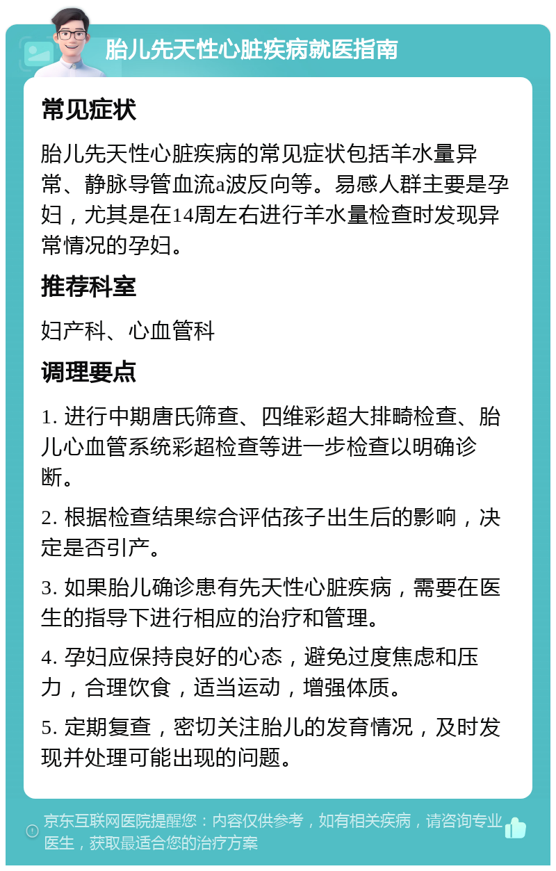 胎儿先天性心脏疾病就医指南 常见症状 胎儿先天性心脏疾病的常见症状包括羊水量异常、静脉导管血流a波反向等。易感人群主要是孕妇，尤其是在14周左右进行羊水量检查时发现异常情况的孕妇。 推荐科室 妇产科、心血管科 调理要点 1. 进行中期唐氏筛查、四维彩超大排畸检查、胎儿心血管系统彩超检查等进一步检查以明确诊断。 2. 根据检查结果综合评估孩子出生后的影响，决定是否引产。 3. 如果胎儿确诊患有先天性心脏疾病，需要在医生的指导下进行相应的治疗和管理。 4. 孕妇应保持良好的心态，避免过度焦虑和压力，合理饮食，适当运动，增强体质。 5. 定期复查，密切关注胎儿的发育情况，及时发现并处理可能出现的问题。