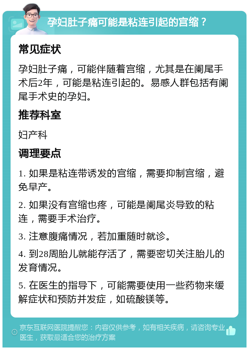 孕妇肚子痛可能是粘连引起的宫缩？ 常见症状 孕妇肚子痛，可能伴随着宫缩，尤其是在阑尾手术后2年，可能是粘连引起的。易感人群包括有阑尾手术史的孕妇。 推荐科室 妇产科 调理要点 1. 如果是粘连带诱发的宫缩，需要抑制宫缩，避免早产。 2. 如果没有宫缩也疼，可能是阑尾炎导致的粘连，需要手术治疗。 3. 注意腹痛情况，若加重随时就诊。 4. 到28周胎儿就能存活了，需要密切关注胎儿的发育情况。 5. 在医生的指导下，可能需要使用一些药物来缓解症状和预防并发症，如硫酸镁等。