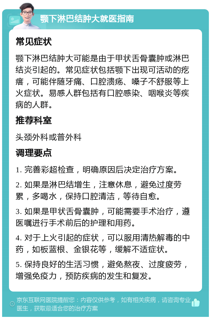 颚下淋巴结肿大就医指南 常见症状 颚下淋巴结肿大可能是由于甲状舌骨囊肿或淋巴结炎引起的。常见症状包括颚下出现可活动的疙瘩，可能伴随牙痛、口腔溃疡、嗓子不舒服等上火症状。易感人群包括有口腔感染、咽喉炎等疾病的人群。 推荐科室 头颈外科或普外科 调理要点 1. 完善彩超检查，明确原因后决定治疗方案。 2. 如果是淋巴结增生，注意休息，避免过度劳累，多喝水，保持口腔清洁，等待自愈。 3. 如果是甲状舌骨囊肿，可能需要手术治疗，遵医嘱进行手术前后的护理和用药。 4. 对于上火引起的症状，可以服用清热解毒的中药，如板蓝根、金银花等，缓解不适症状。 5. 保持良好的生活习惯，避免熬夜、过度疲劳，增强免疫力，预防疾病的发生和复发。